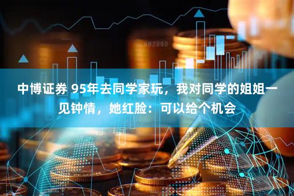 中博证券 95年去同学家玩，我对同学的姐姐一见钟情，她红脸：可以给个机会
