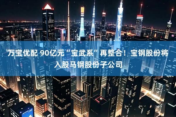 万宝优配 90亿元“宝武系”再整合！宝钢股份将入股马钢股份子公司