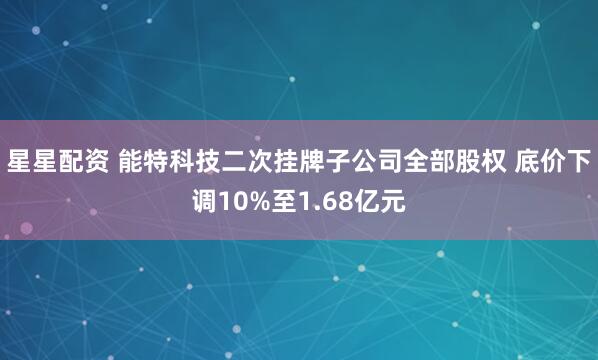 星星配资 能特科技二次挂牌子公司全部股权 底价下调10%至1.68亿元