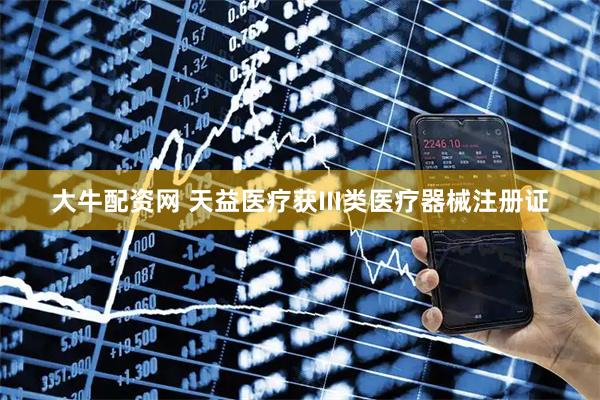 大牛配资网 天益医疗获III类医疗器械注册证