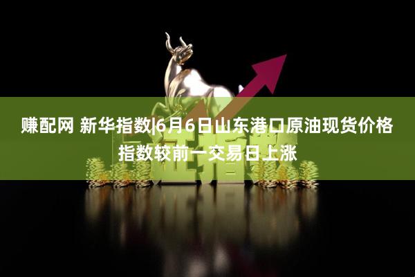 赚配网 新华指数|6月6日山东港口原油现货价格指数较前一交易日上涨