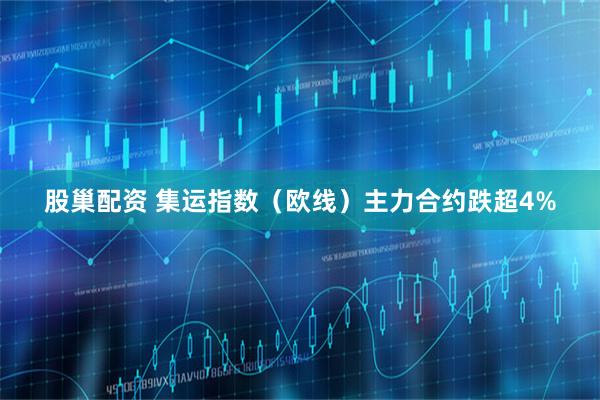 股巢配资 集运指数（欧线）主力合约跌超4%