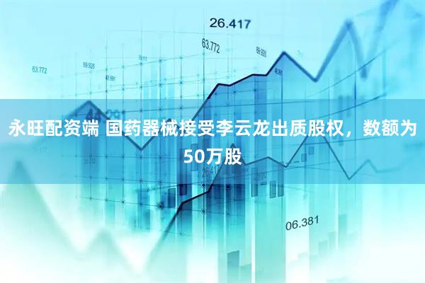 永旺配资端 国药器械接受李云龙出质股权，数额为50万股