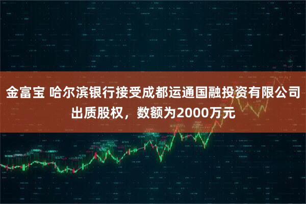 金富宝 哈尔滨银行接受成都运通国融投资有限公司出质股权，数额为2000万元