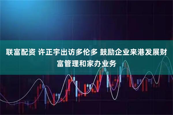 联富配资 许正宇出访多伦多 鼓励企业来港发展财富管理和家办业务