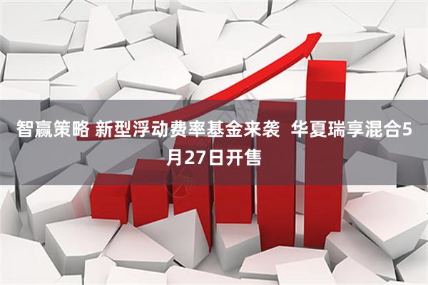智赢策略 新型浮动费率基金来袭  华夏瑞享混合5月27日开售