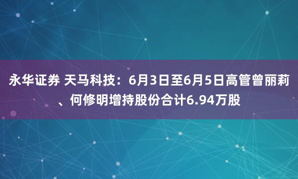永华证券 天马科技：6月3日至6月5日高管曾丽莉、何修明增持股份合计6.94万股