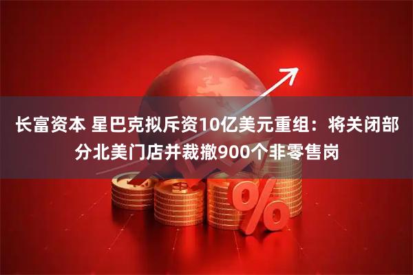长富资本 星巴克拟斥资10亿美元重组：将关闭部分北美门店并裁撤900个非零售岗
