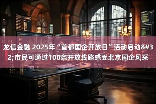 龙信金融 2025年“首都国企开放日”活动启动 市民可通过100条开放线路感受北京国企风采