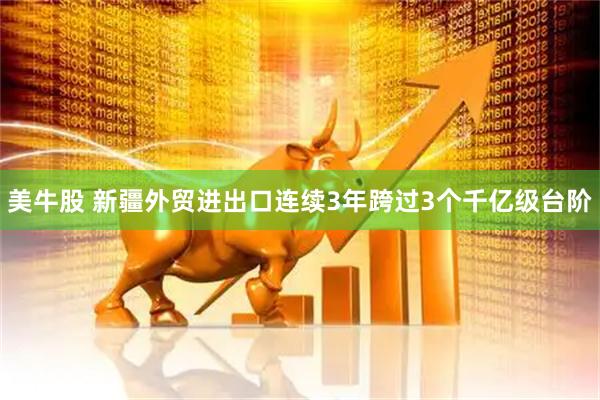 美牛股 新疆外贸进出口连续3年跨过3个千亿级台阶