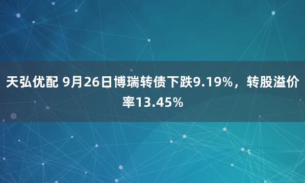 天弘优配 9月26日博瑞转债下跌9.19%，转股溢价率13.45%