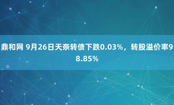 鼎和网 9月26日天奈转债下跌0.03%，转股溢价率98.85%