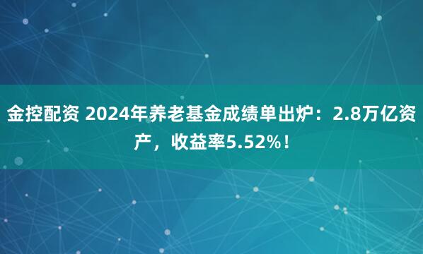 金控配资 2024年养老基金成绩单出炉：2.8万亿资产，收益率5.52%！