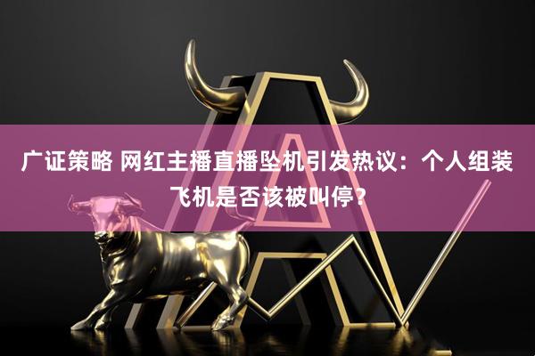 广证策略 网红主播直播坠机引发热议：个人组装飞机是否该被叫停？