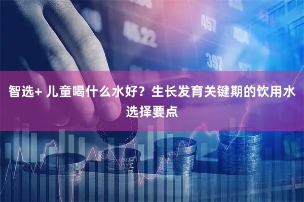 智选+ 儿童喝什么水好？生长发育关键期的饮用水选择要点