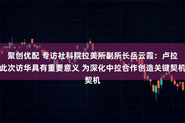 聚创优配 专访社科院拉美所副所长岳云霞：卢拉此次访华具有重要意义 为深化中拉合作创造关键契机