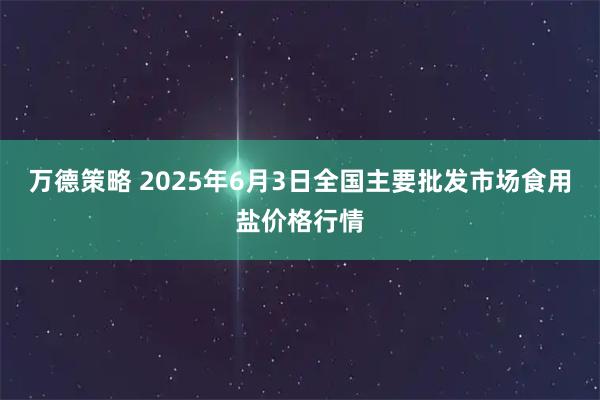 万德策略 2025年6月3日全国主要批发市场食用盐价格行情