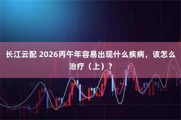 长江云配 2026丙午年容易出现什么疾病，该怎么治疗（上）？