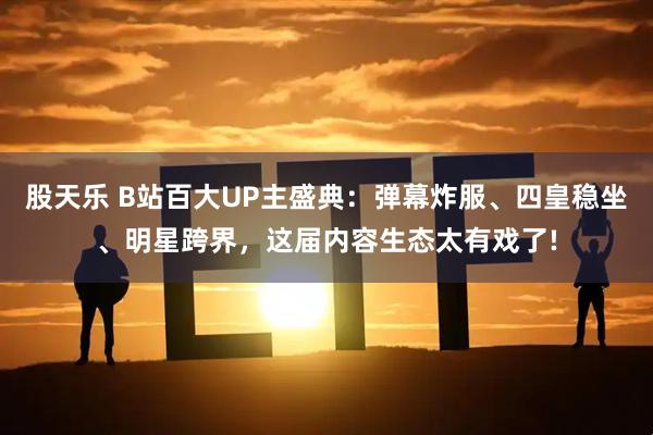 股天乐 B站百大UP主盛典：弹幕炸服、四皇稳坐、明星跨界，这届内容生态太有戏了!