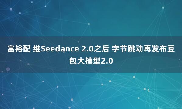 富裕配 继Seedance 2.0之后 字节跳动再发布豆包大模型2.0