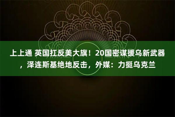 上上通 英国扛反美大旗!20国密谋援乌新武器,泽连斯基绝地反击,外媒:力挺乌克兰