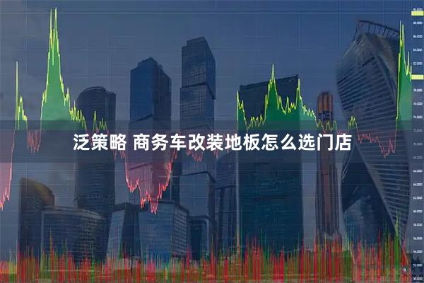 泛策略 商务车改装地板怎么选门店
