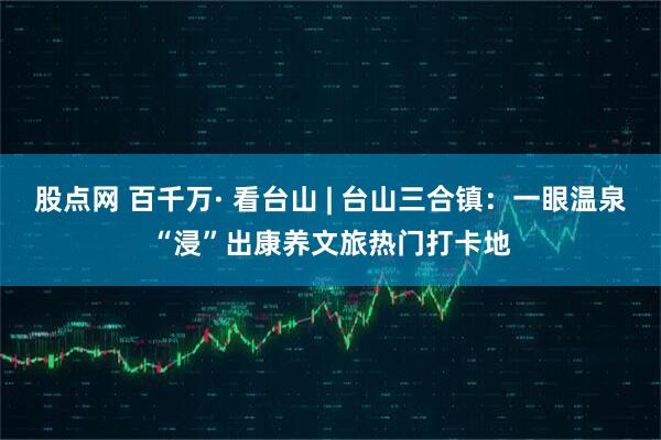 股点网 百千万· 看台山 | 台山三合镇：一眼温泉“浸”出康养文旅热门打卡地